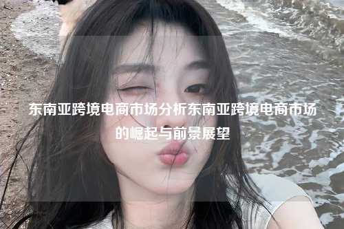 东南亚跨境电商市场分析东南亚跨境电商市场的崛起与前景展望